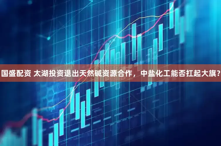国盛配资 太湖投资退出天然碱资源合作，中盐化工能否扛起大旗？