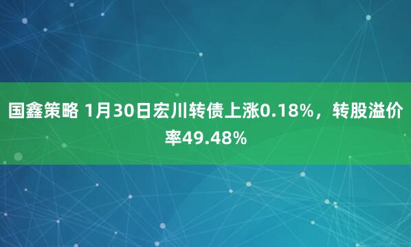 国鑫策略 1月30日宏川转债上涨0.18%，转股溢价率49.48%