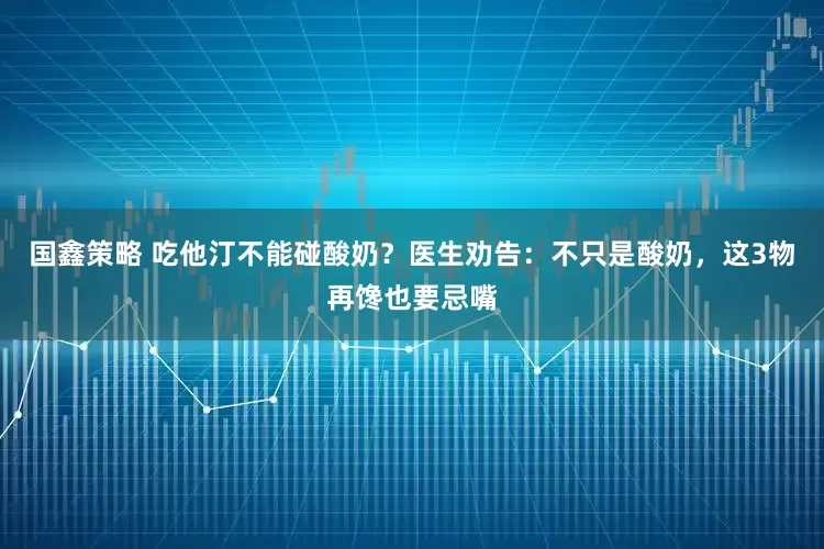 国鑫策略 吃他汀不能碰酸奶？医生劝告：不只是酸奶，这3物再馋也要忌嘴