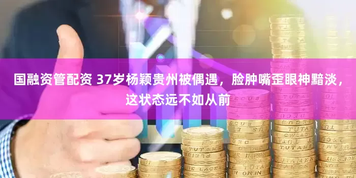 国融资管配资 37岁杨颖贵州被偶遇，脸肿嘴歪眼神黯淡，这状态远不如从前